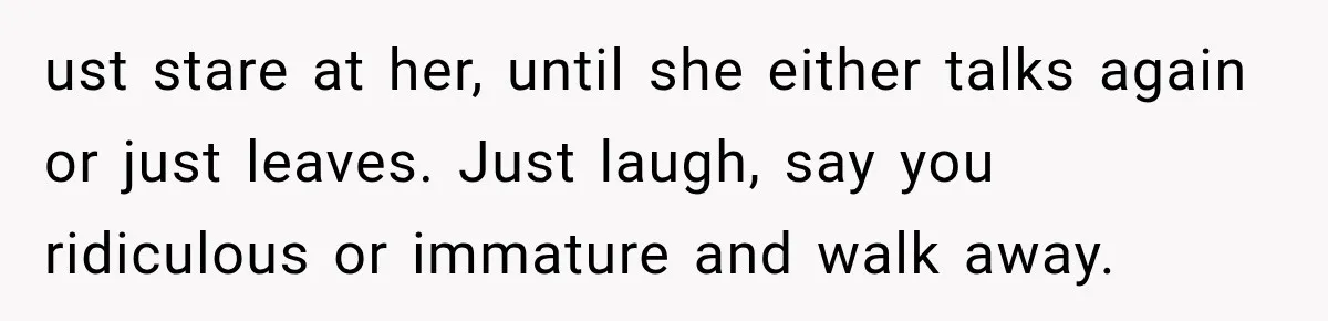 ust stare at her, until she either talks again or just leaves. Just laugh, say you ridiculous or immature and walk away.