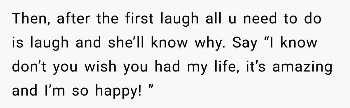 Then, after the first laugh all u need to do is laugh and she’ll know why. Say “I know don’t you wish you had my life, it’s amazing and I’m...