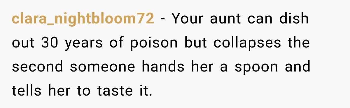 clara_nightbloom72 − Your aunt can dish out 30 years of poison but collapses the second someone hands her a spoon and tells her to taste it.