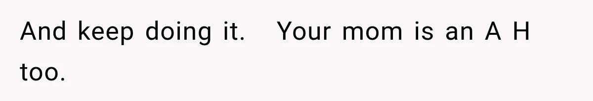 And keep doing it.   Your mom is an A H too.