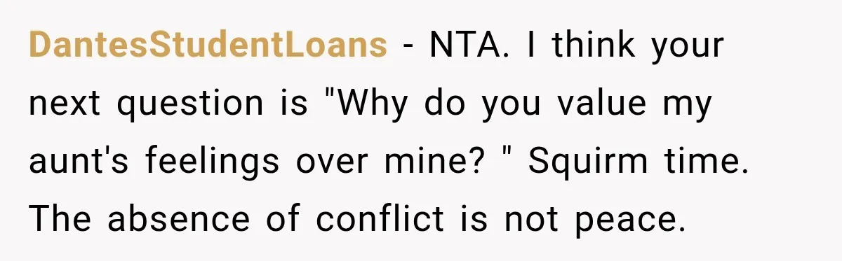 DantesStudentLoans − NTA. I think your next question is "Why do you value my aunt's feelings over mine? " Squirm time. The absence of conflict is not peace.