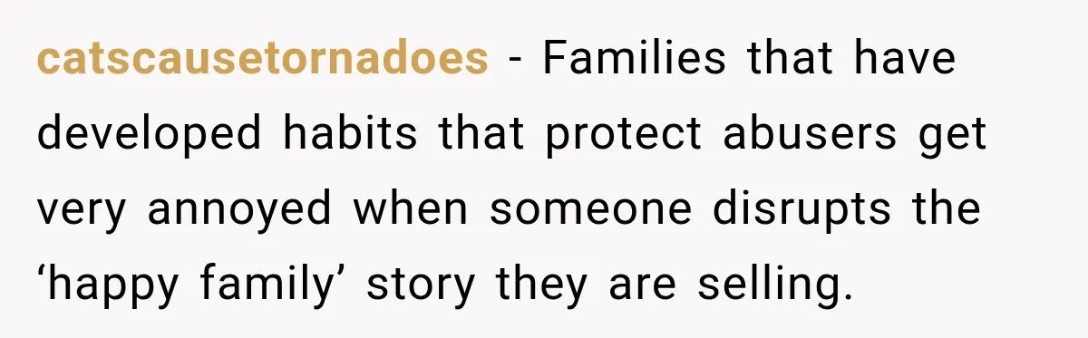 catscausetornadoes − Families that have developed habits that protect abusers get very annoyed when someone disrupts the ‘happy family’ story they are selling.
