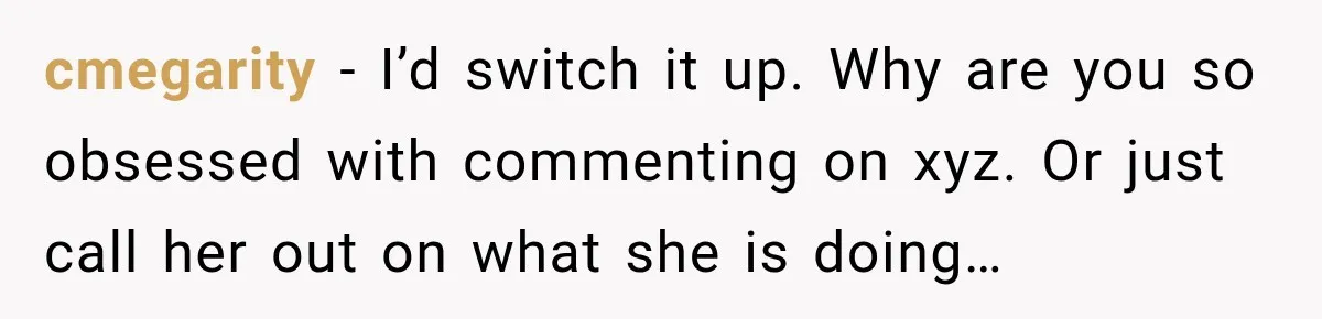 cmegarity − I’d switch it up. Why are you so obsessed with commenting on xyz. Or just call her out on what she is doing…