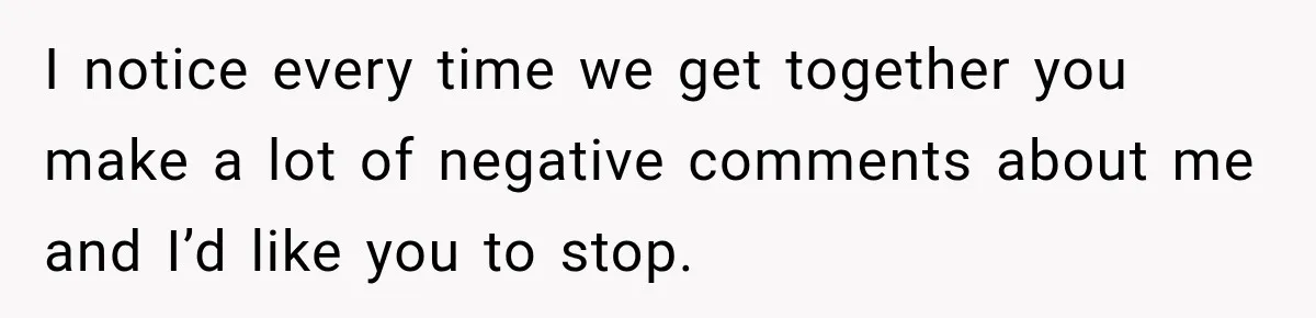 I notice every time we get together you make a lot of negative comments about me and I’d like you to stop.