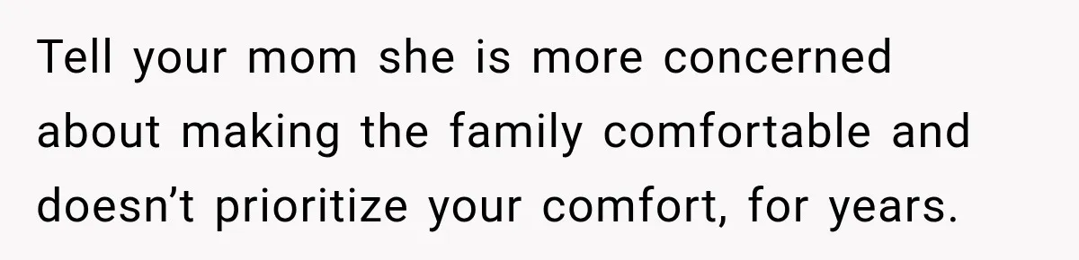Tell your mom she is more concerned about making the family comfortable and doesn’t prioritize your comfort, for years.