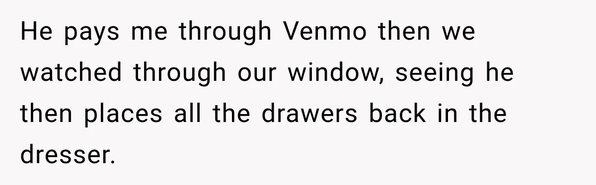 He pays me through Venmo then we watched through our window, seeing he then places all the drawers back in the dresser.