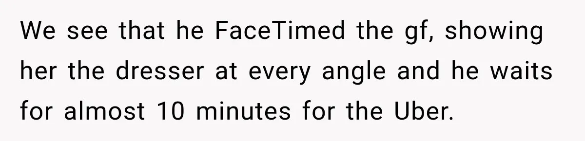 We see that he FaceTimed the gf, showing her the dresser at every angle and he waits for almost 10 minutes for the Uber.