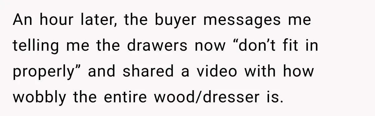 An hour later, the buyer messages me telling me the drawers now “don’t fit in properly” and shared a video with how wobbly the entire wood/dresser is.