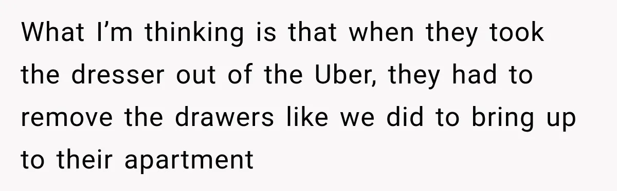 What I’m thinking is that when they took the dresser out of the Uber, they had to remove the drawers like we did to bring up to their apartment