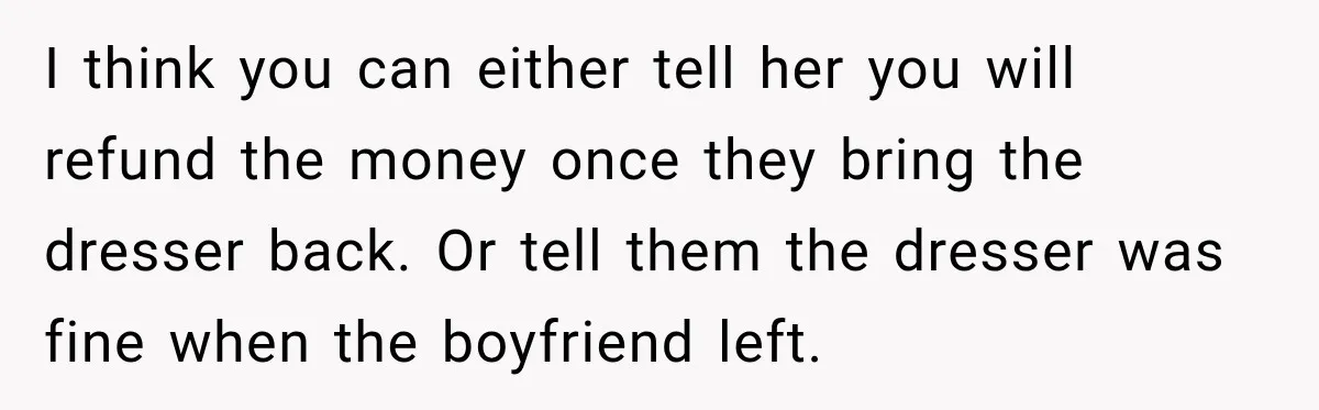 I think you can either tell her you will refund the money once they bring the dresser back. Or tell them the dresser was fine when the boyfriend left.