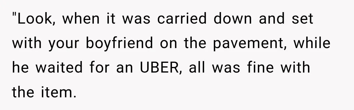 "Look, when it was carried down and set with your boyfriend on the pavement, while he waited for an UBER, all was fine with the item.