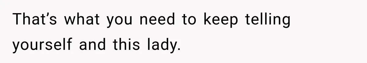 That’s what you need to keep telling yourself and this lady.