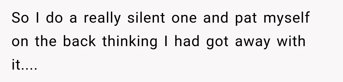 So I do a really silent one and pat myself on the back thinking I had got away with it....