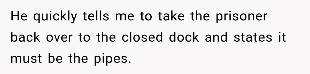 He quickly tells me to take the prisoner back over to the closed dock and states it must be the pipes.