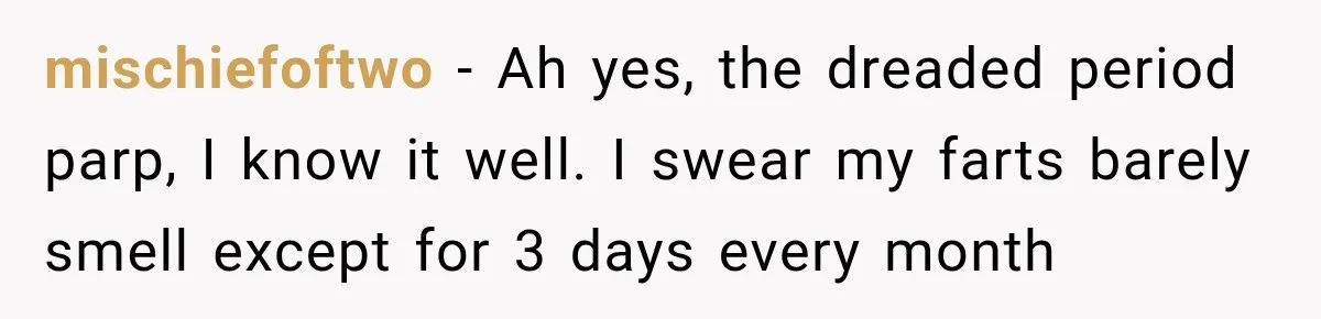 mischiefoftwo − Ah yes, the dreaded period parp, I know it well. I swear my farts barely smell except for 3 days every month