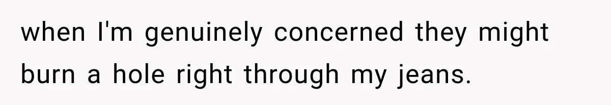 when I'm genuinely concerned they might burn a hole right through my jeans.