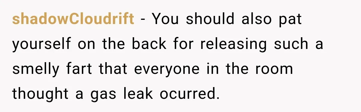 shadowCloudrift − You should also pat yourself on the back for releasing such a smelly fart that everyone in the room thought a gas leak ocurred.
