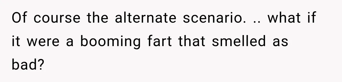 Of course the alternate scenario. .. what if it were a booming fart that smelled as bad?
