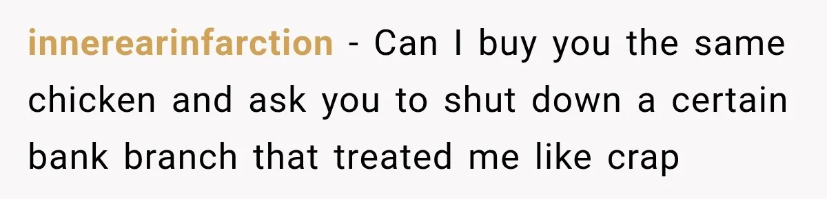 innerearinfarction − Can I buy you the same chicken and ask you to shut down a certain bank branch that treated me like crap