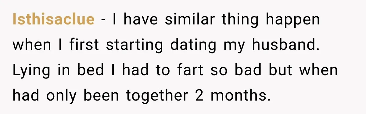 Isthisaclue − I have similar thing happen when I first starting dating my husband. Lying in bed I had to fart so bad but when had only been together 2...
