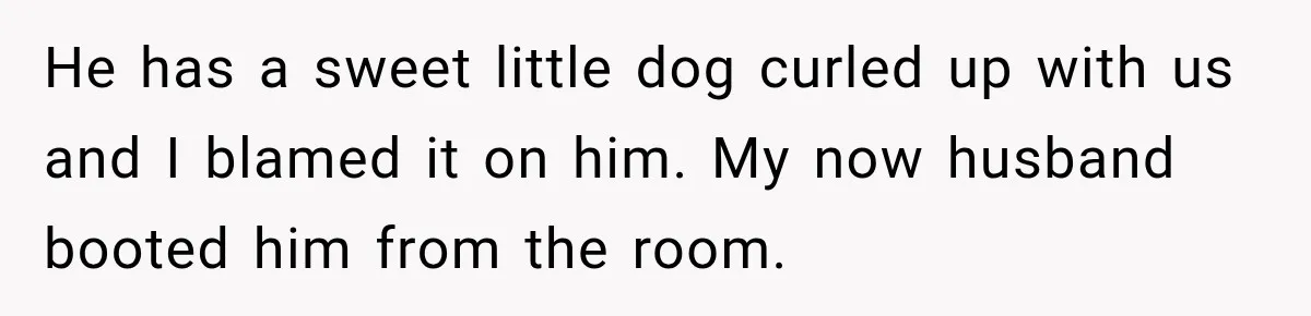 He has a sweet little dog curled up with us and I blamed it on him. My now husband booted him from the room.