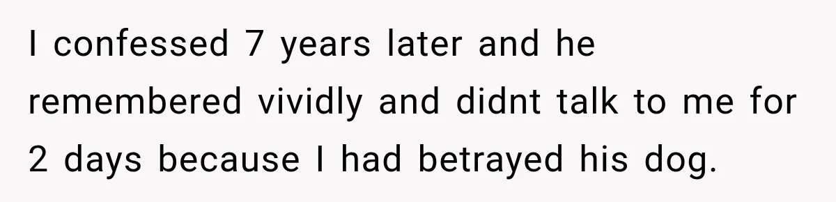 I confessed 7 years later and he remembered vividly and didnt talk to me for 2 days because I had betrayed his dog.