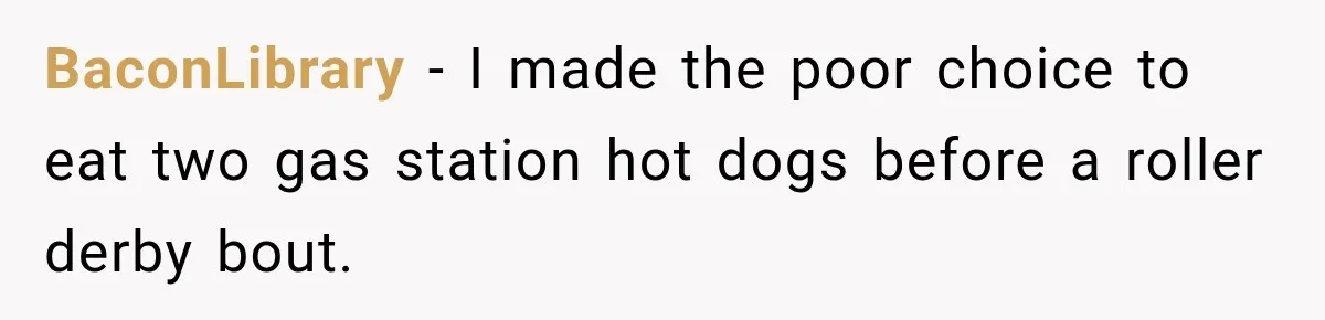 BaconLibrary − I made the poor choice to eat two gas station hot dogs before a roller derby bout.