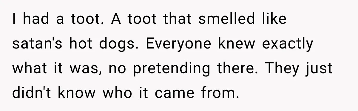 I had a toot. A toot that smelled like satan's hot dogs. Everyone knew exactly what it was, no pretending there. They just didn't know who it came from.
