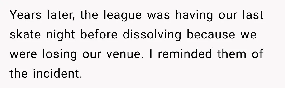 Years later, the league was having our last skate night before dissolving because we were losing our venue. I reminded them of the incident.
