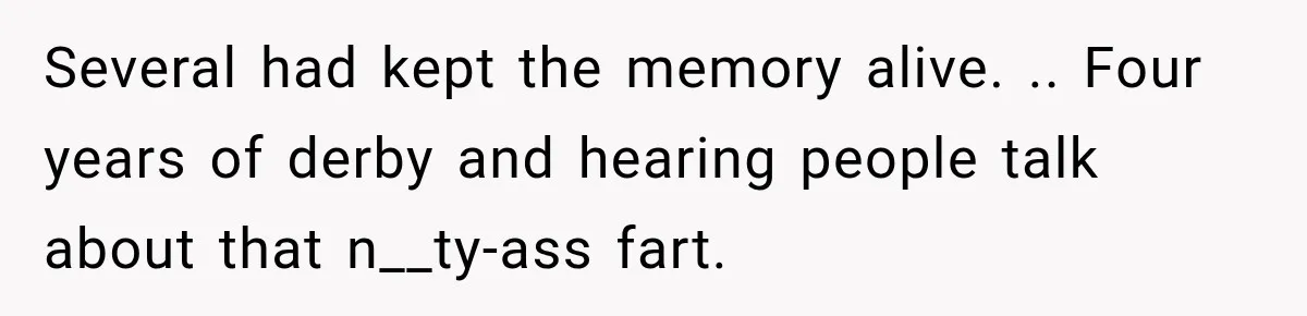 Several had kept the memory alive. .. Four years of derby and hearing people talk about that n__ty-ass fart.