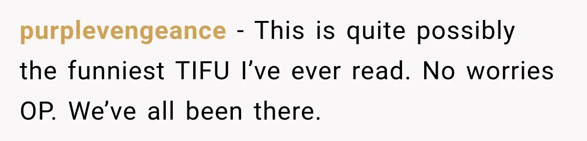 purplevengeance − This is quite possibly the funniest TIFU I’ve ever read. No worries OP. We’ve all been there.