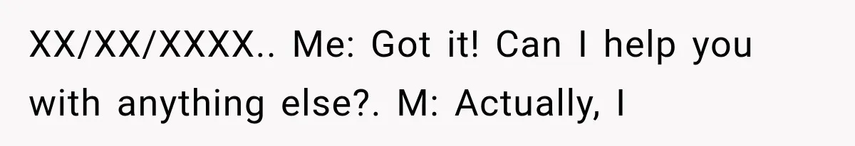 XX/XX/XXXX.. Me: Got it! Can I help you with anything else?. M: Actually, I