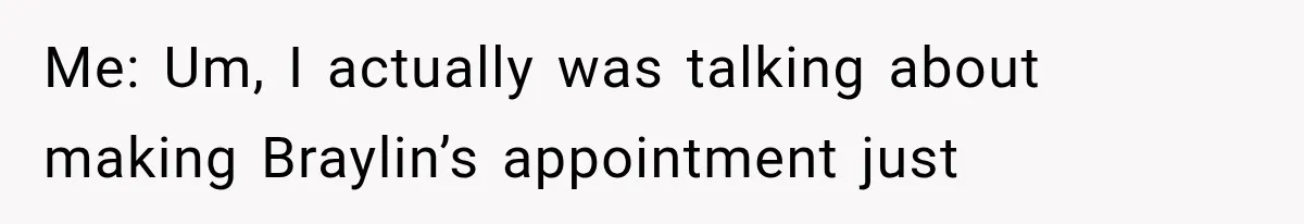 Me: Um, I actually was talking about making Braylin’s appointment just