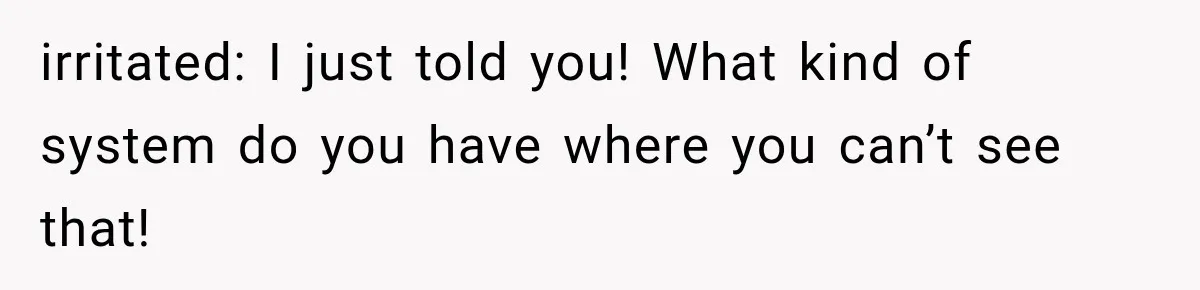 irritated: I just told you! What kind of system do you have where you can’t see that!