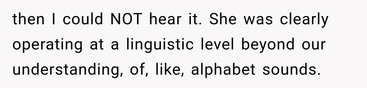 then I could NOT hear it. She was clearly operating at a linguistic level beyond our understanding, of, like, alphabet sounds.