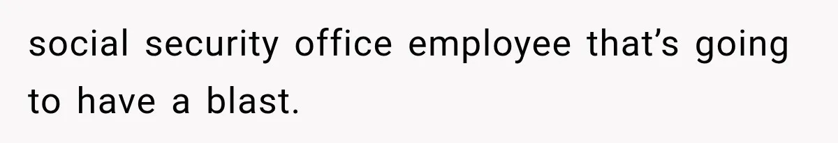 social security office employee that’s going to have a blast.
