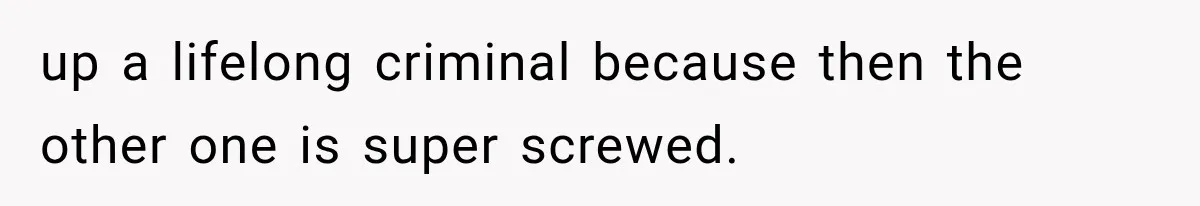 up a lifelong criminal because then the other one is super screwed.