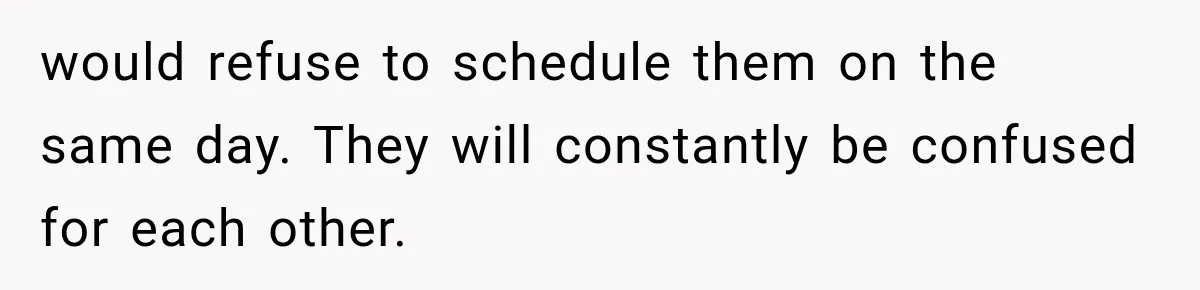 would refuse to schedule them on the same day. They will constantly be confused for each other.