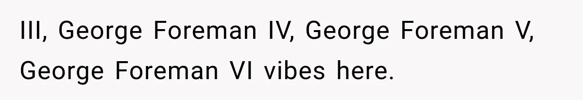 III, George Foreman IV, George Foreman V, George Foreman VI vibes here.