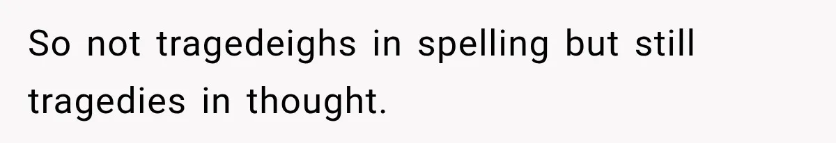 So not tragedeighs in spelling but still tragedies in thought.
