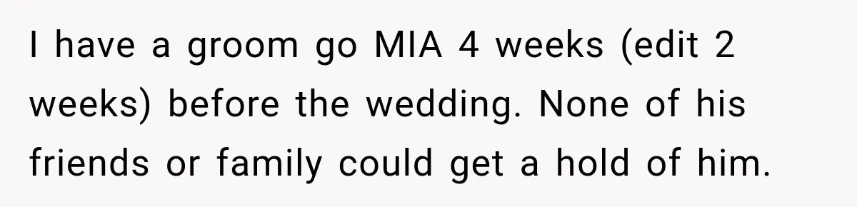 I have a groom go MIA 4 weeks (edit 2 weeks) before the wedding. None of his friends or family could get a hold of him.