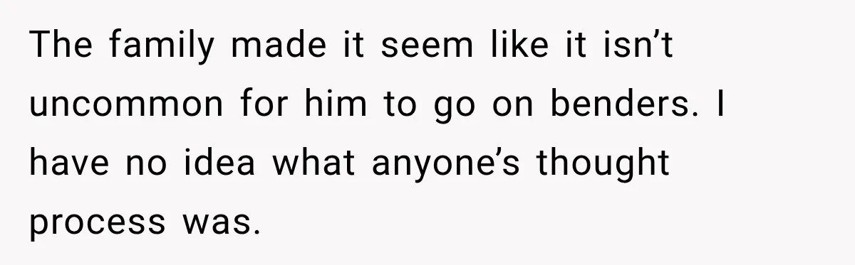 The family made it seem like it isn’t uncommon for him to go on benders. I have no idea what anyone’s thought process was.