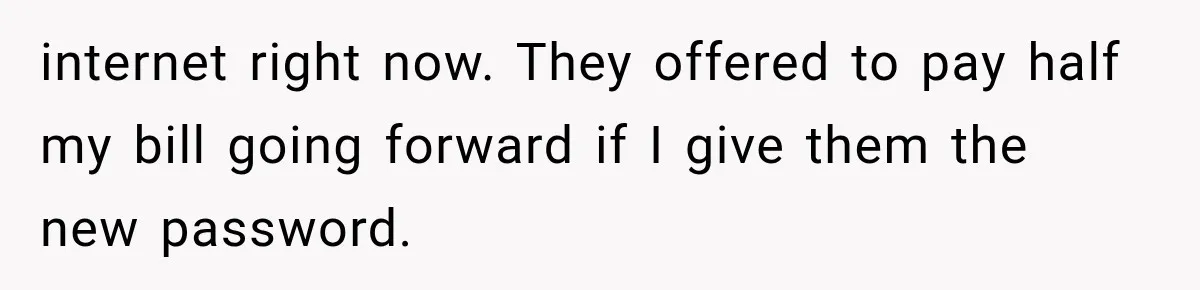 internet right now. They offered to pay half my bill going forward if I give them the new password.