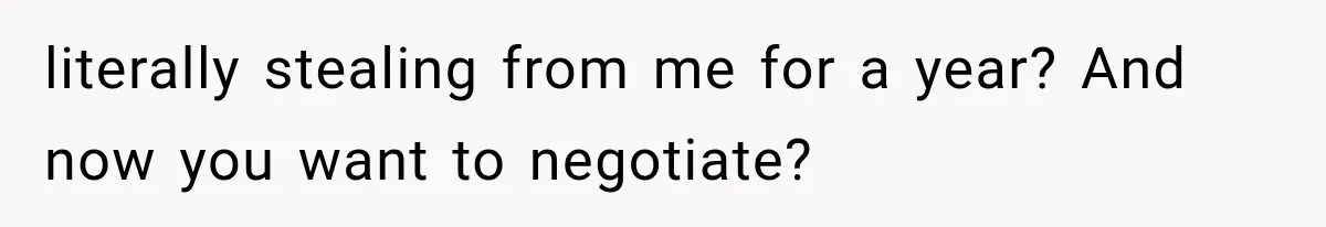 literally stealing from me for a year? And now you want to negotiate?