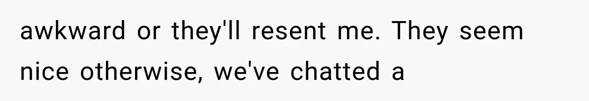 awkward or they'll resent me. They seem nice otherwise, we've chatted a