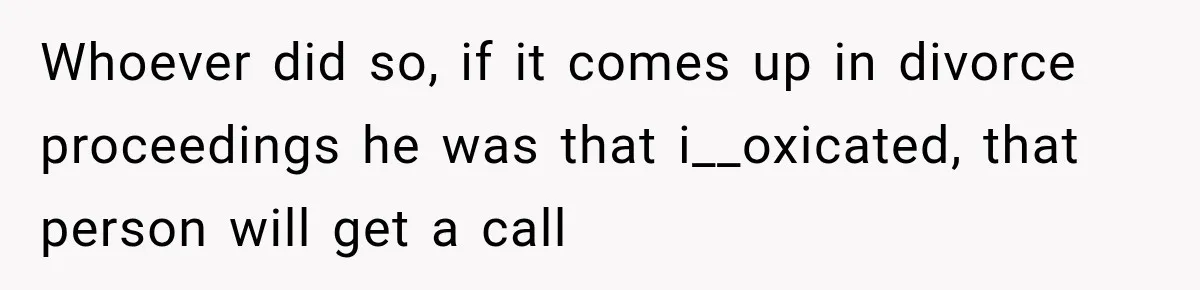 Whoever did so, if it comes up in divorce proceedings he was that i__oxicated, that person will get a call