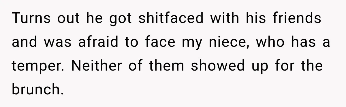Turns out he got shitfaced with his friends and was afraid to face my niece, who has a temper. Neither of them showed up for the brunch.