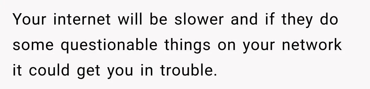 Your internet will be slower and if they do some questionable things on your network it could get you in trouble.