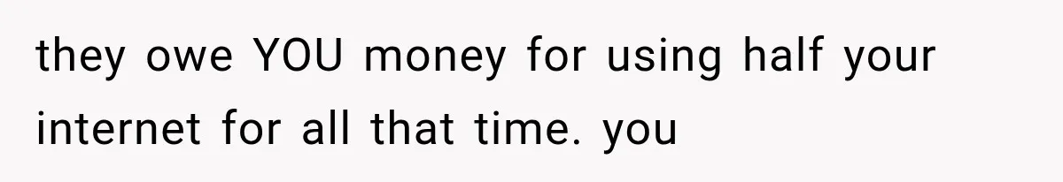 they owe YOU money for using half your internet for all that time. you