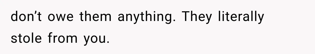 don’t owe them anything. They literally stole from you.